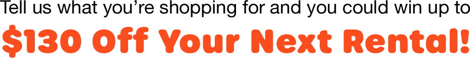 Tell us what you are shopping for and win up to $130 off your new rental!